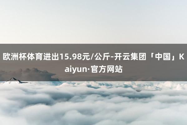 欧洲杯体育进出15.98元/公斤-开云集团「中国」Kaiyun·官方网站