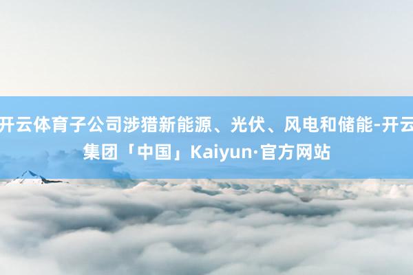 开云体育子公司涉猎新能源、光伏、风电和储能-开云集团「中国」Kaiyun·官方网站