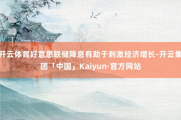 开云体育好意思联储降息有助于刺激经济增长-开云集团「中国」Kaiyun·官方网站