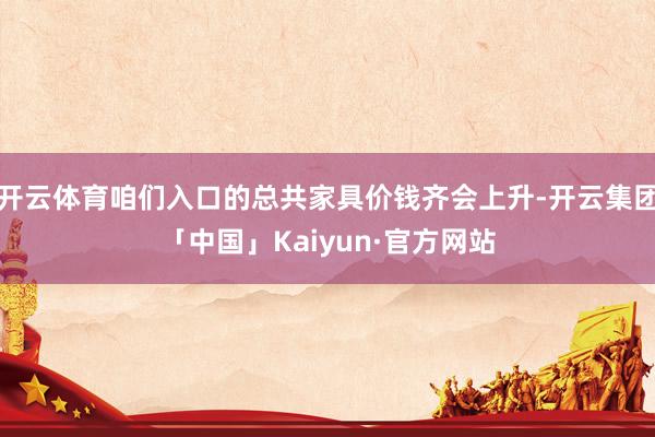 开云体育咱们入口的总共家具价钱齐会上升-开云集团「中国」Kaiyun·官方网站