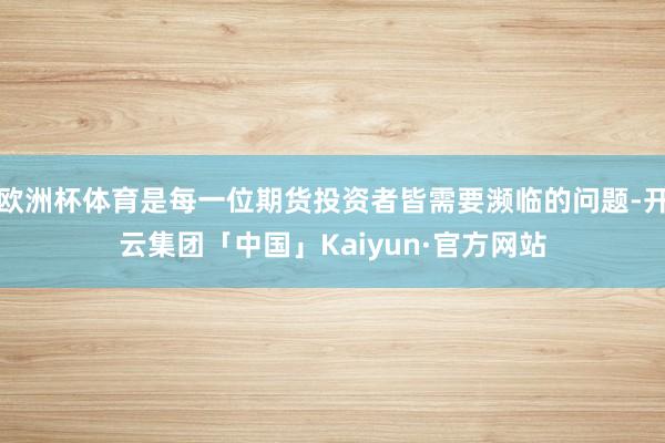 欧洲杯体育是每一位期货投资者皆需要濒临的问题-开云集团「中国」Kaiyun·官方网站