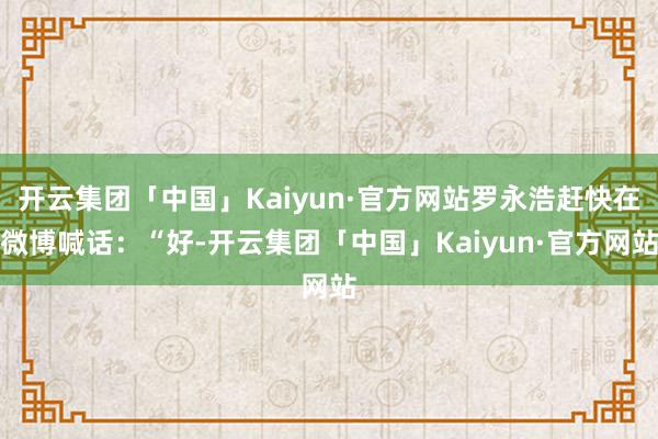 开云集团「中国」Kaiyun·官方网站罗永浩赶快在微博喊话:“好-开云集团「中国」Kaiyun·官方网站