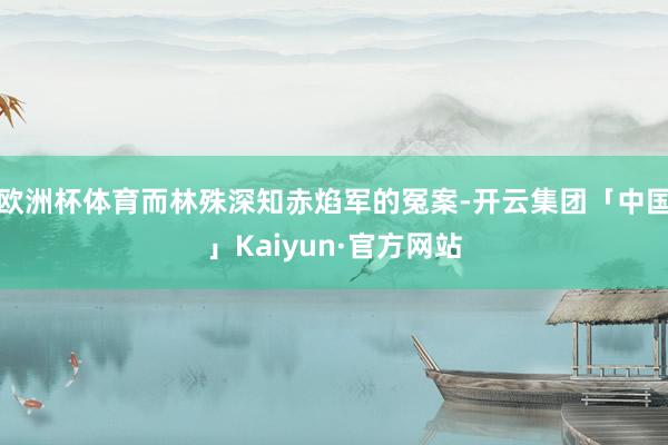 欧洲杯体育而林殊深知赤焰军的冤案-开云集团「中国」Kaiyun·官方网站
