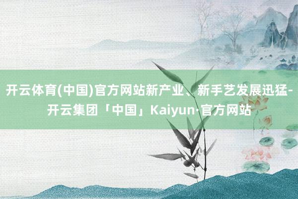 开云体育(中国)官方网站新产业、新手艺发展迅猛-开云集团「中国」Kaiyun·官方网站