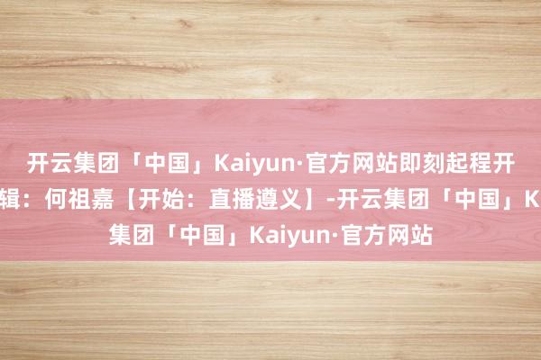 开云集团「中国」Kaiyun·官方网站即刻起程开始:汇川文旅剪辑:何祖嘉【开始:直播遵义】-开云集团「中国」Kaiyun·官方网站