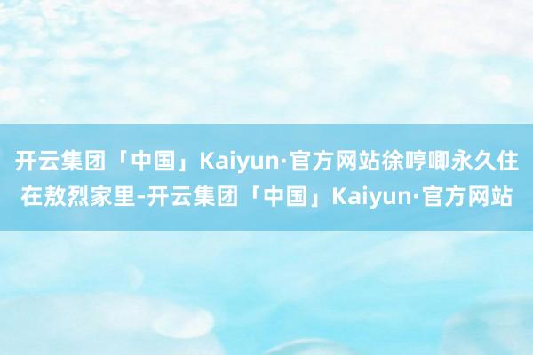 开云集团「中国」Kaiyun·官方网站徐哼唧永久住在敖烈家里-开云集团「中国」Kaiyun·官方网站