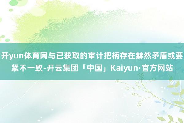 开yun体育网与已获取的审计把柄存在赫然矛盾或要紧不一致-开云集团「中国」Kaiyun·官方网站