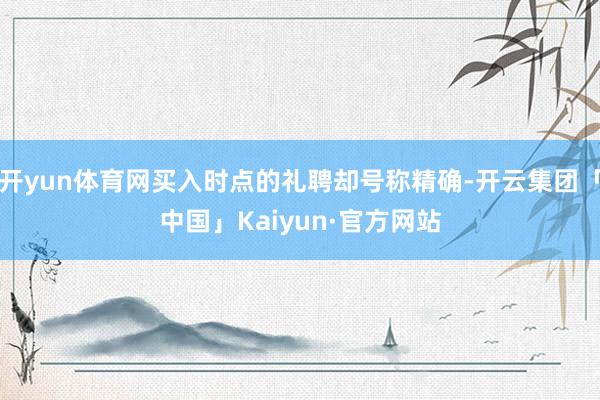 开yun体育网买入时点的礼聘却号称精确-开云集团「中国」Kaiyun·官方网站