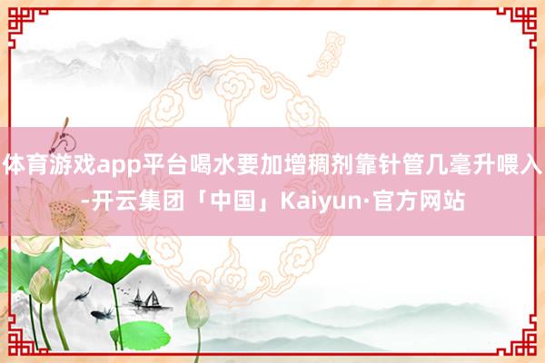 体育游戏app平台喝水要加增稠剂靠针管几毫升喂入-开云集团「中国」Kaiyun·官方网站