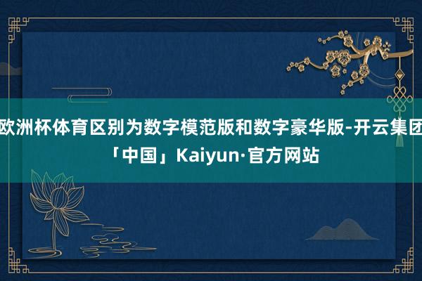 欧洲杯体育区别为数字模范版和数字豪华版-开云集团「中国」Kaiyun·官方网站