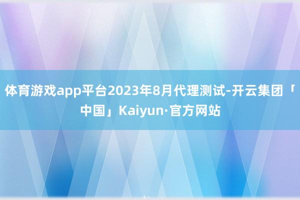 体育游戏app平台2023年8月代理测试-开云集团「中国」Kaiyun·官方网站