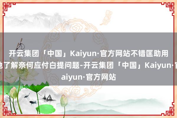 开云集团「中国」Kaiyun·官方网站不错匡助用户更好地了解奈何应付白提问题-开云集团「中国」Kaiyun·官方网站
