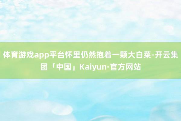体育游戏app平台怀里仍然抱着一颗大白菜-开云集团「中国」Kaiyun·官方网站
