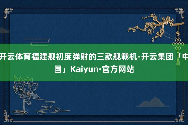 开云体育福建舰初度弹射的三款舰载机-开云集团「中国」Kaiyun·官方网站