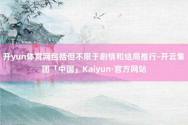 开yun体育网包括但不限于剧情和结局推行-开云集团「中国」Kaiyun·官方网站