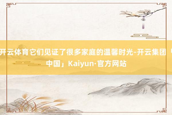 开云体育它们见证了很多家庭的温馨时光-开云集团「中国」Kaiyun·官方网站