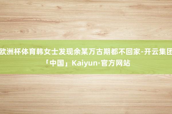欧洲杯体育韩女士发现余某万古期都不回家-开云集团「中国」Kaiyun·官方网站