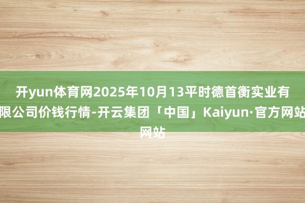 开yun体育网2025年10月13平时德首衡实业有限公司价钱行情-开云集团「中国」Kaiyun·官方网站
