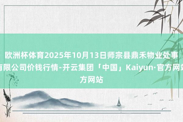 欧洲杯体育2025年10月13日师宗县鼎禾物业处事有限公司价钱行情-开云集团「中国」Kaiyun·官方网站