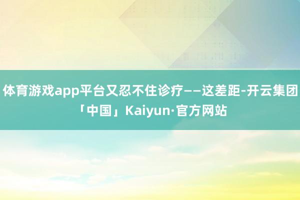 体育游戏app平台又忍不住诊疗——这差距-开云集团「中国」Kaiyun·官方网站