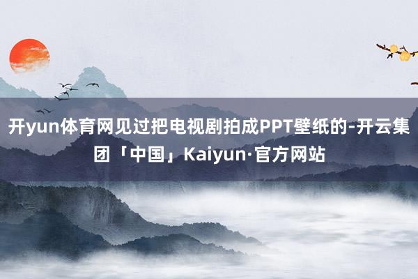 开yun体育网见过把电视剧拍成PPT壁纸的-开云集团「中国」Kaiyun·官方网站