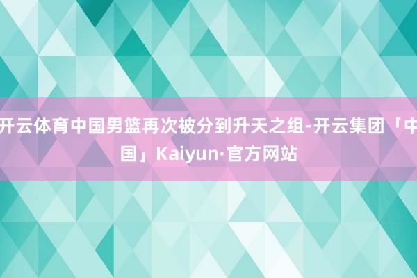 开云体育中国男篮再次被分到升天之组-开云集团「中国」Kaiyun·官方网站