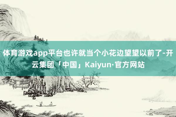 体育游戏app平台也许就当个小花边望望以前了-开云集团「中国」Kaiyun·官方网站