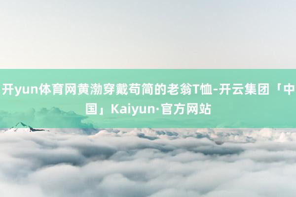 开yun体育网黄渤穿戴苟简的老翁T恤-开云集团「中国」Kaiyun·官方网站