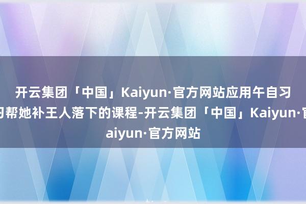 开云集团「中国」Kaiyun·官方网站应用午自习和晚自习帮她补王人落下的课程-开云集团「中国」Kaiyun·官方网站