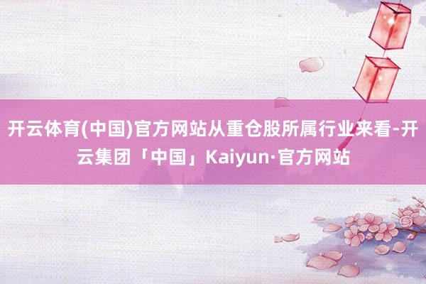 开云体育(中国)官方网站从重仓股所属行业来看-开云集团「中国」Kaiyun·官方网站