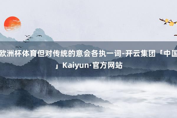 欧洲杯体育但对传统的意会各执一词-开云集团「中国」Kaiyun·官方网站