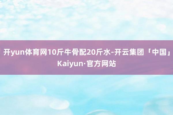 开yun体育网10斤牛骨配20斤水-开云集团「中国」Kaiyun·官方网站