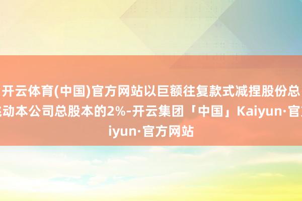 开云体育(中国)官方网站以巨额往复款式减捏股份总额不跳动本公司总股本的2%-开云集团「中国」Kaiyun·官方网站
