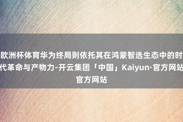欧洲杯体育华为终局则依托其在鸿蒙智选生态中的时代革命与产物力-开云集团「中国」Kaiyun·官方网站