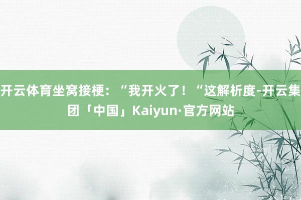 开云体育坐窝接梗:“我开火了!“这解析度-开云集团「中国」Kaiyun·官方网站