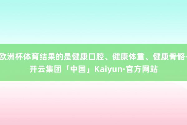 欧洲杯体育结果的是健康口腔、健康体重、健康骨骼-开云集团「中国」Kaiyun·官方网站