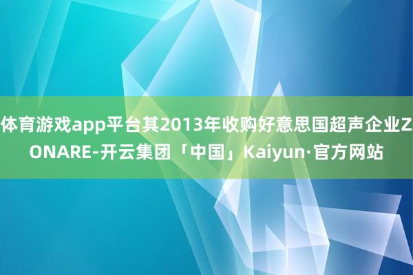 体育游戏app平台其2013年收购好意思国超声企业ZONARE-开云集团「中国」Kaiyun·官方网站