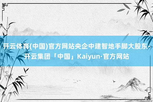 开云体育(中国)官方网站央企中建智地手脚大股东-开云集团「中国」Kaiyun·官方网站