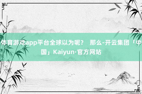 体育游戏app平台全球以为呢？  那么-开云集团「中国」Kaiyun·官方网站