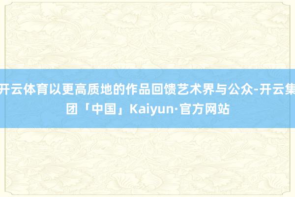 开云体育以更高质地的作品回馈艺术界与公众-开云集团「中国」Kaiyun·官方网站