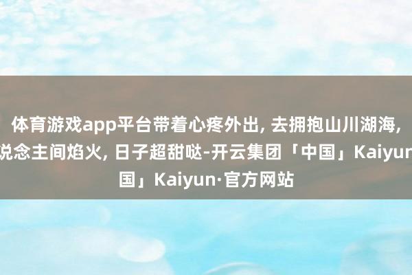 体育游戏app平台带着心疼外出, 去拥抱山川湖海, 去再见东说念主间焰火, 日子超甜哒-开云集团「中国」Kaiyun·官方网站