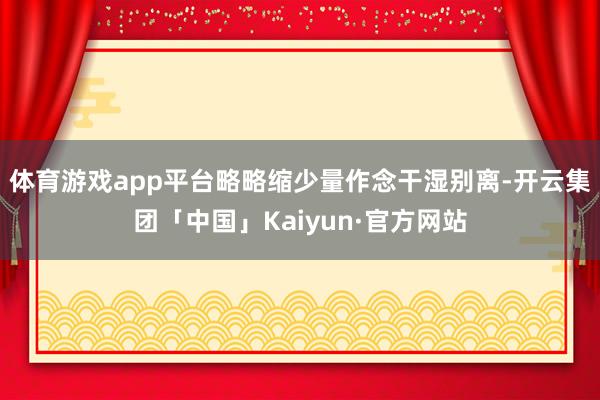 体育游戏app平台略略缩少量作念干湿别离-开云集团「中国」Kaiyun·官方网站