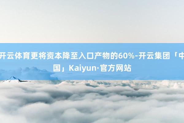 开云体育更将资本降至入口产物的60%-开云集团「中国」Kaiyun·官方网站