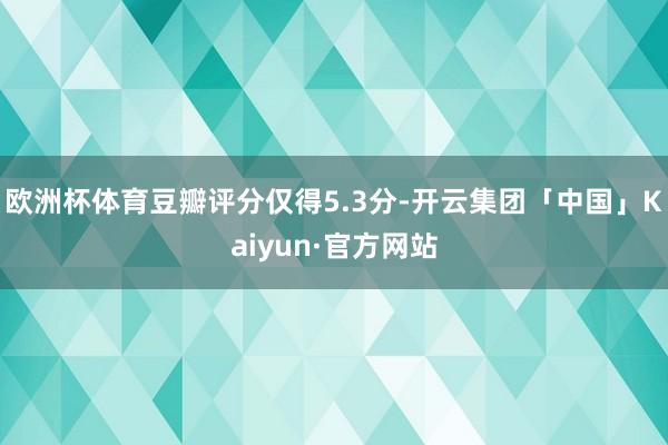 欧洲杯体育豆瓣评分仅得5.3分-开云集团「中国」Kaiyun·官方网站