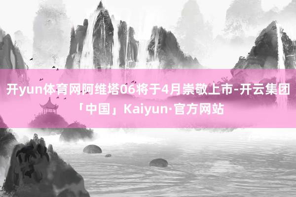开yun体育网阿维塔06将于4月崇敬上市-开云集团「中国」Kaiyun·官方网站