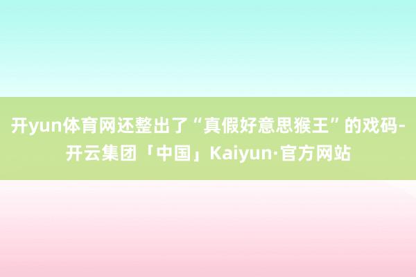 开yun体育网还整出了“真假好意思猴王”的戏码-开云集团「中国」Kaiyun·官方网站