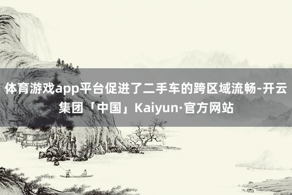 体育游戏app平台促进了二手车的跨区域流畅-开云集团「中国」Kaiyun·官方网站