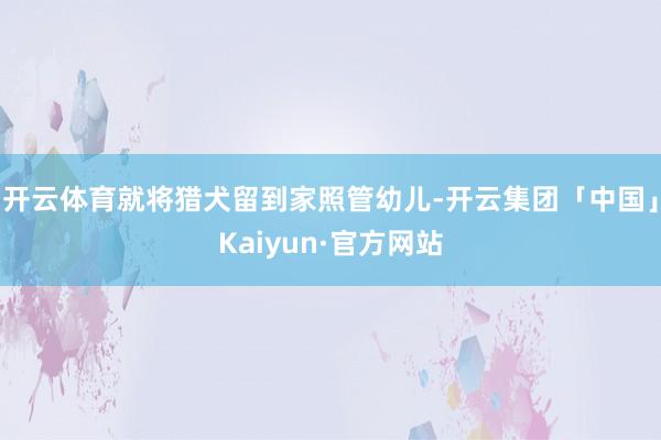 开云体育就将猎犬留到家照管幼儿-开云集团「中国」Kaiyun·官方网站