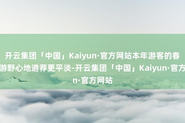 开云集团「中国」Kaiyun·官方网站本年游客的春日出游野心地遴荐更平淡-开云集团「中国」Kaiyun·官方网站