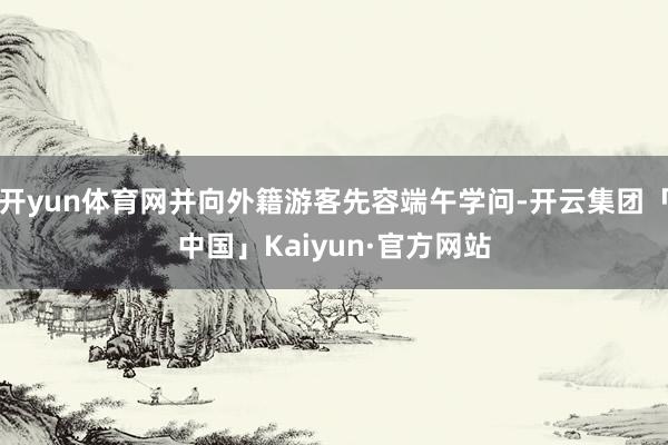 开yun体育网并向外籍游客先容端午学问-开云集团「中国」Kaiyun·官方网站